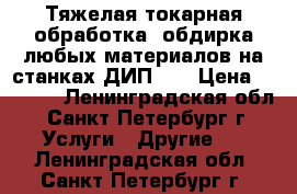 Тяжелая токарная обработка, обдирка любых материалов на станках ДИП500 › Цена ­ 1 000 - Ленинградская обл., Санкт-Петербург г. Услуги » Другие   . Ленинградская обл.,Санкт-Петербург г.